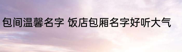 包间温馨名字 饭店包厢名字好听大气