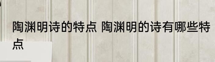 陶渊明诗的特点 陶渊明的诗有哪些特点
