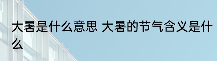 大暑是什么意思 大暑的节气含义是什么