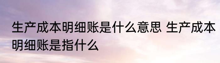 生产成本明细账是什么意思 生产成本明细账是指什么
