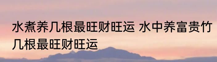 水煮养几根最旺财旺运 水中养富贵竹几根最旺财旺运