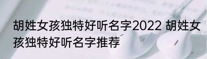 胡姓女孩独特好听名字2022 胡姓女孩独特好听名字推荐