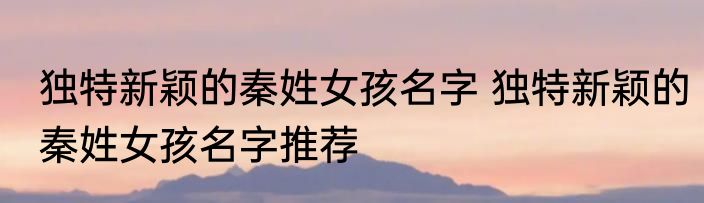 独特新颖的秦姓女孩名字 独特新颖的秦姓女孩名字推荐