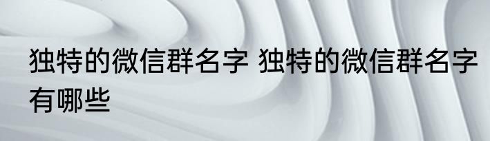 独特的微信群名字 独特的微信群名字有哪些