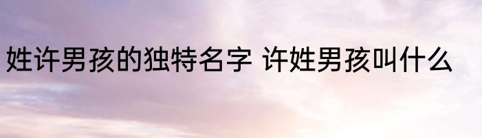 姓许男孩的独特名字 许姓男孩叫什么