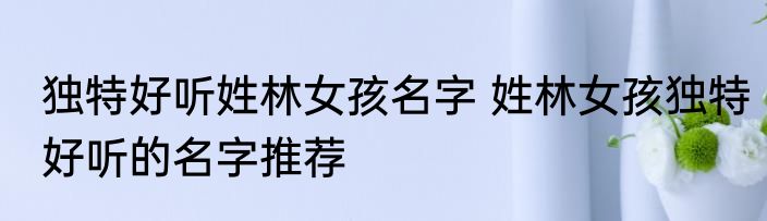 独特好听姓林女孩名字 姓林女孩独特好听的名字推荐