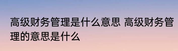 高级财务管理是什么意思 高级财务管理的意思是什么