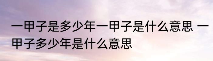 一甲子是多少年一甲子是什么意思 一甲子多少年是什么意思