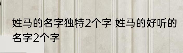 姓马的名字独特2个字 姓马的好听的名字2个字
