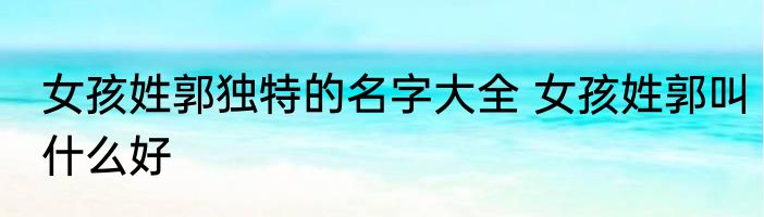 女孩姓郭独特的名字大全 女孩姓郭叫什么好