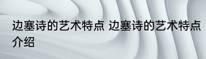 边塞诗的艺术特点 边塞诗的艺术特点介绍