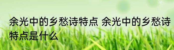 余光中的乡愁诗特点 余光中的乡愁诗特点是什么