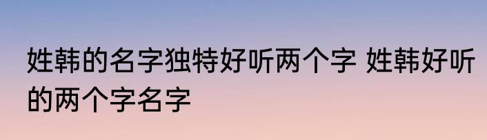 姓韩的名字独特好听两个字 姓韩好听的两个字名字