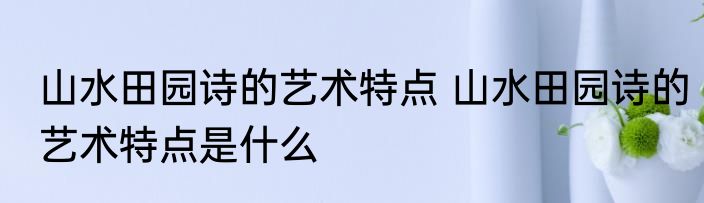 山水田园诗的艺术特点 山水田园诗的艺术特点是什么