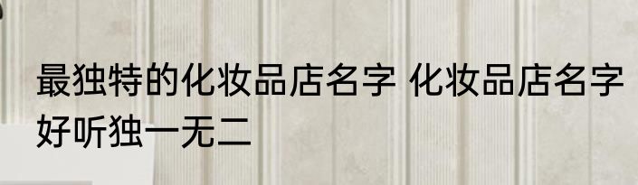 最独特的化妆品店名字 化妆品店名字好听独一无二