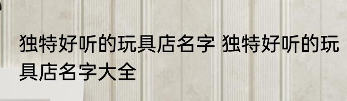 独特好听的玩具店名字 独特好听的玩具店名字大全