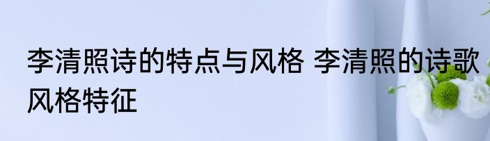 李清照诗的特点与风格 李清照的诗歌风格特征