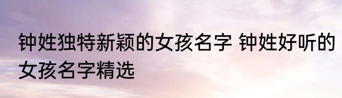 钟姓独特新颖的女孩名字 钟姓好听的女孩名字精选