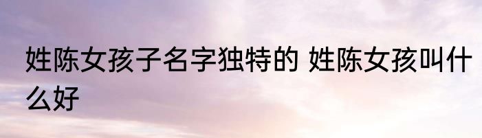 姓陈女孩子名字独特的 姓陈女孩叫什么好