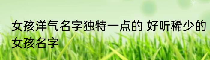 女孩洋气名字独特一点的 好听稀少的女孩名字