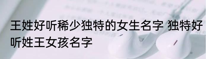 王姓好听稀少独特的女生名字 独特好听姓王女孩名字