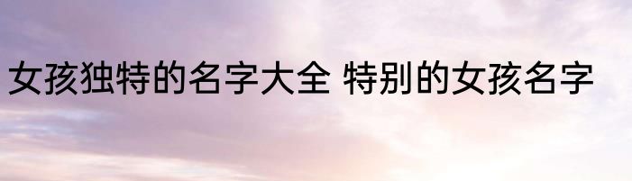 女孩独特的名字大全 特别的女孩名字