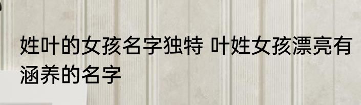 姓叶的女孩名字独特 叶姓女孩漂亮有涵养的名字