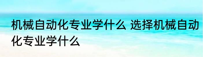 机械自动化专业学什么 选择机械自动化专业学什么