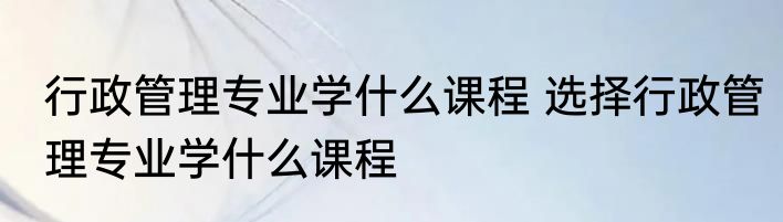 行政管理专业学什么课程 选择行政管理专业学什么课程