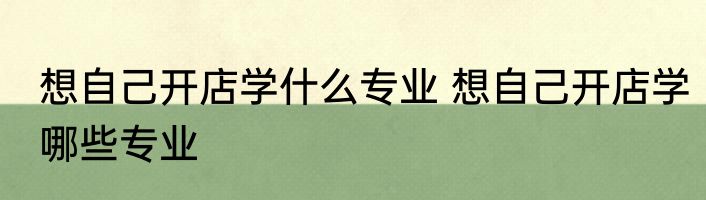 想自己开店学什么专业 想自己开店学哪些专业