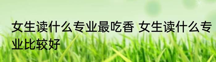 女生读什么专业最吃香 女生读什么专业比较好