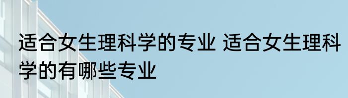 适合女生理科学的专业 适合女生理科学的有哪些专业