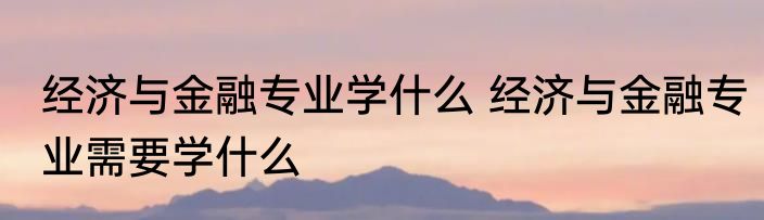 经济与金融专业学什么 经济与金融专业需要学什么