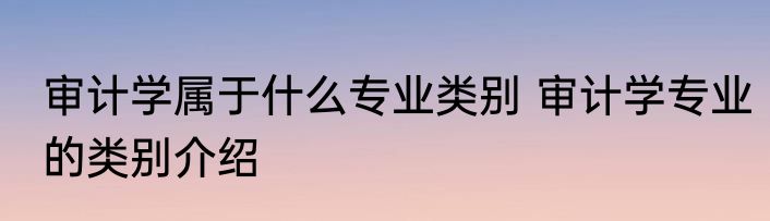审计学属于什么专业类别 审计学专业的类别介绍