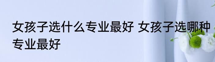 女孩子选什么专业最好 女孩子选哪种专业最好