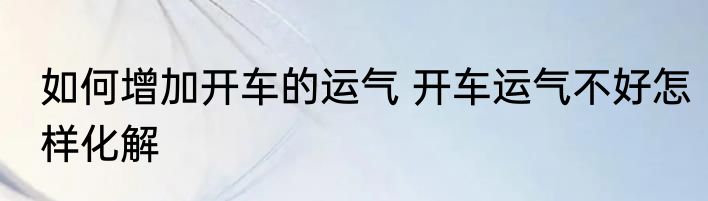 如何增加开车的运气 开车运气不好怎样化解