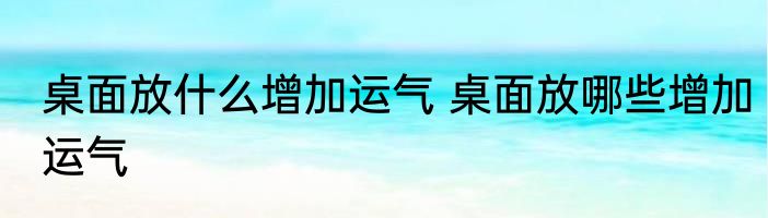 桌面放什么增加运气 桌面放哪些增加运气