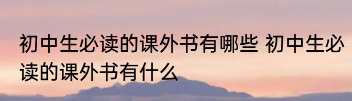 初中生必读的课外书有哪些 初中生必读的课外书有什么