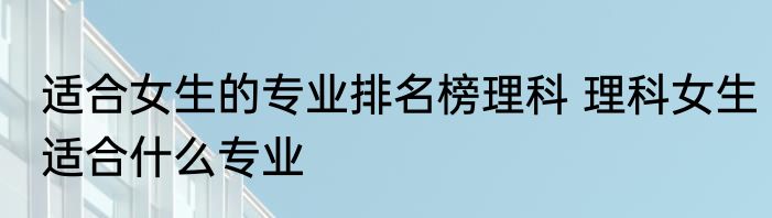 适合女生的专业排名榜理科 理科女生适合什么专业