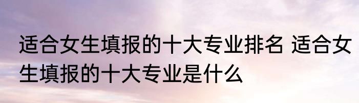 适合女生填报的十大专业排名 适合女生填报的十大专业是什么