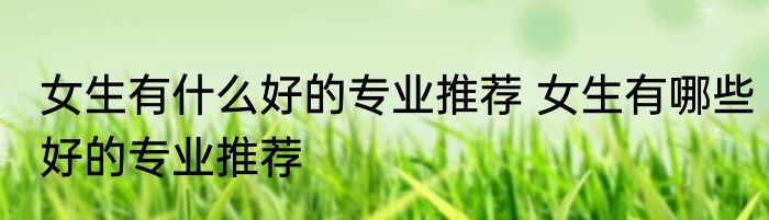 女生有什么好的专业推荐 女生有哪些好的专业推荐