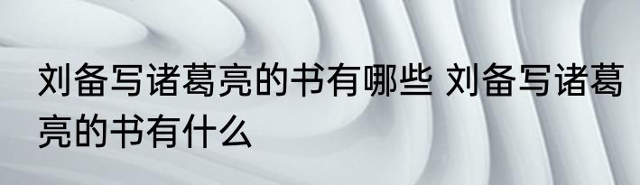 刘备写诸葛亮的书有哪些 刘备写诸葛亮的书有什么
