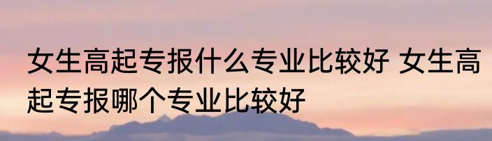 女生高起专报什么专业比较好 女生高起专报哪个专业比较好