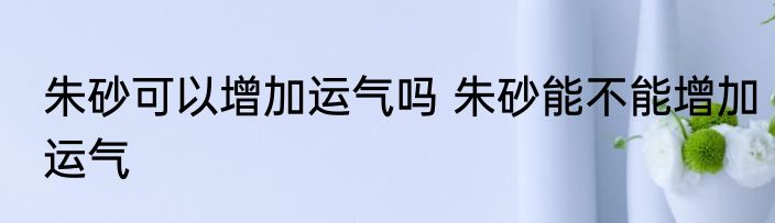 朱砂可以增加运气吗 朱砂能不能增加运气