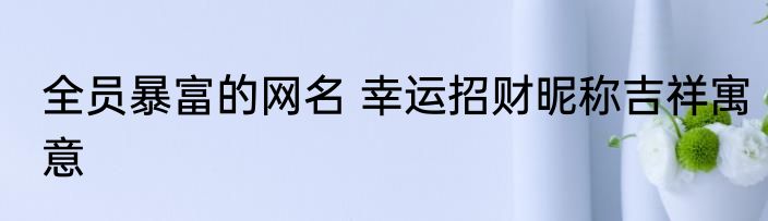 全员暴富的网名 幸运招财昵称吉祥寓意