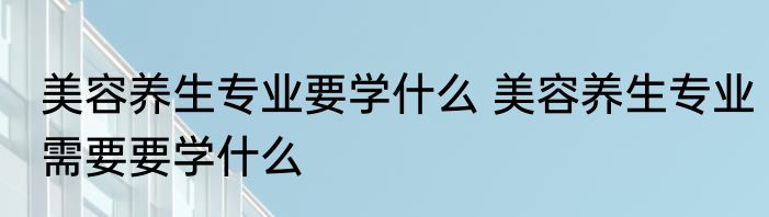 美容养生专业要学什么 美容养生专业需要要学什么