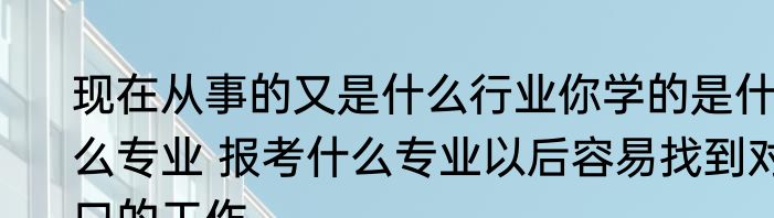 现在从事的又是什么行业你学的是什么专业 报考什么专业以后容易找到对口的工作