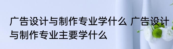 广告设计与制作专业学什么 广告设计与制作专业主要学什么