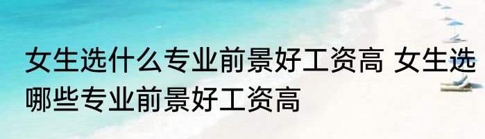 女生选什么专业前景好工资高 女生选哪些专业前景好工资高
