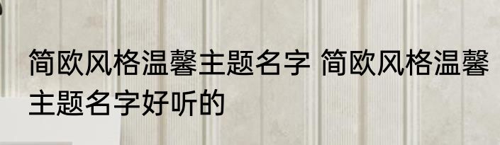 简欧风格温馨主题名字 简欧风格温馨主题名字好听的